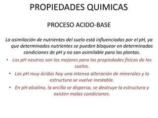 PROPIEDADES QUIMICAS
PROCESO ACIDO-BASE
La asimilación de nutrientes del suelo está influenciadas por el pH, ya
que determinados nutrientes se pueden bloquear en determinadas
condiciones de pH y no son asimilable para las plantas.
• Los pH neutros son los mejores para las propiedades físicas de los
suelos.
• Los pH muy ácidos hay una intensa alteración de minerales y la
estructura se vuelve inestable.
• En pH alcalino, la arcilla se dispersa, se destruye la estructura y
existen malas condiciones.
 