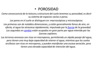 • POROSIDAD
Como consecuencia de la textura y estructura del suelo tenemos su porosidad, es decir
su sistema de espacios vacíos o poros.
Los poros en el suelo se distinguen en: macroscópicos y microscópicos.
Los primeros son de notables dimensiones, y están generalmente llenos de aire, en
efecto, el agua los atraviesa rápidamente, impulsada por la fuerza de la gravedad.
Los segundos en cambio están ocupados en gran parte por agua retenida por las
fuerzas capilares.
Los terrenos arenosos son ricos en macroporos, permitiendo un rápido pasaje del agua,
pero tienen una muy baja capacidad de retener el agua, mientras que los suelos
arcillosos son ricos en microporos, y pueden manifestar una escasa aeración, pero
tienen una elevada capacidad de retención del agua.
 