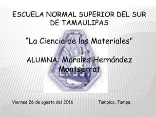 ESCUELA NORMAL SUPERIOR DEL SUR
DE TAMAULIPAS
“La Ciencia de los Materiales”
ALUMNA: Morales Hernández
Montserrat
Viernes 26 de agosto del 2016 Tampico, Tamps.
 