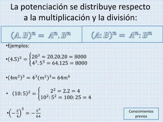 La potenciación se distribuye respecto
a la multiplicación y la división:
•Ejemplos:
• 4.5 3
= 203 = 20.20.20 = 8000
43. 53 = 64.125 = 8000
Conocimientos
previos
• 10: 5 2 = 22 = 2.2 = 4
102
: 52
= 100: 25 = 4
• 4𝑚2 3 = 43(𝑚2)3= 64𝑚6
• −
𝑥
4
3
= −
𝑥3
64
 