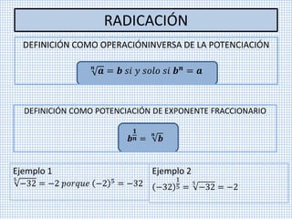 RADICACIÓN
DEFINICIÓN COMO OPERACIÓNINVERSA DE LA POTENCIACIÓN
𝒏
𝒂 = 𝒃 𝑠𝑖 𝑦 𝑠𝑜𝑙𝑜 𝑠𝑖 𝒃 𝒏 = 𝒂
DEFINICIÓN COMO POTENCIACIÓN DE EXPONENTE FRACCIONARIO
𝒃
𝟏
𝒏 =
𝒏
𝒃
Ejemplo 1
5
−32 = −2 𝑝𝑜𝑟𝑞𝑢𝑒 −2 5
= −32
Ejemplo 2
−32
1
5 =
5
−32 = −2
 