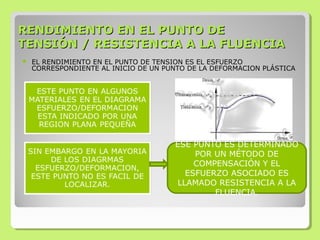 RENDIMIENTO EN EL PUNTO DERENDIMIENTO EN EL PUNTO DE
TENSIÓN / RESISTENCIA A LA FLUENCIATENSIÓN / RESISTENCIA A LA FLUENCIA
 EL RENDIMIENTO EN EL PUNTO DE TENSION ES EL ESFUERZO
CORRESPONDIENTE AL INICIO DE UN PUNTO DE LA DEFORMACION PLÁSTICA
ESE PUNTO ES DETERMINADO
POR UN MÉTODO DE
COMPENSACIÓN Y EL
ESFUERZO ASOCIADO ES
LLAMADO RESISTENCIA A LA
FLUENCIA.
 