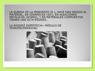  LA SUBIDA DE LA PENDIENTE (E ), HACE MAS RÍGIDO AL
MATERIAL, EN CERÁMICAS (SiC), EN ALEACIONES
METÁLICAS (ACERO), Y EN MATERIALES COMPUESTOS
TIENEN UNA ALTA RIGIDEZ.
 LA RIGIDEZ ESPEFÍFICA= MÓDULO DE
TENSIÓN/DENSIDAD
 