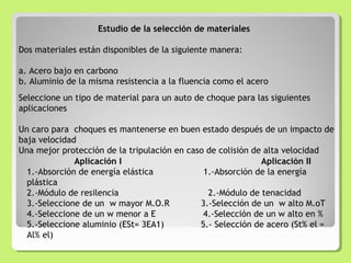 Estudio de la selección de materiales
Dos materiales están disponibles de la siguiente manera:
a. Acero bajo en carbono
b. Aluminio de la misma resistencia a la fluencia como el acero
Seleccione un tipo de material para un auto de choque para las siguientes
aplicaciones
Un caro para choques es mantenerse en buen estado después de un impacto de
baja velocidad
Una mejor protección de la tripulación en caso de colisión de alta velocidad
Aplicación I Aplicación II
1.-Absorción de energía elástica 1.-Absorción de la energía
plástica
2.-Módulo de resilencia 2.-Módulo de tenacidad
3.-Seleccione de un w mayor M.O.R 3.-Selección de un w alto M.oT
4.-Seleccione de un w menor a E 4.-Selección de un w alto en %
5.-Seleccione aluminio (ESt= 3EA1) 5.- Selección de acero (St% el =
Al% el)
 