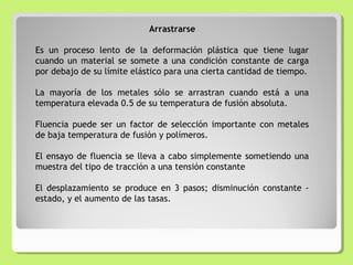 Arrastrarse
Es un proceso lento de la deformación plástica que tiene lugar
cuando un material se somete a una condición constante de carga
por debajo de su límite elástico para una cierta cantidad de tiempo.
La mayoría de los metales sólo se arrastran cuando está a una
temperatura elevada 0.5 de su temperatura de fusión absoluta.
Fluencia puede ser un factor de selección importante con metales
de baja temperatura de fusión y polímeros.
El ensayo de fluencia se lleva a cabo simplemente sometiendo una
muestra del tipo de tracción a una tensión constante
El desplazamiento se produce en 3 pasos; disminución constante -
estado, y el aumento de las tasas.
 