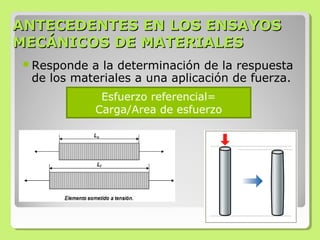 ANTECEDENTES EN LOS ENSAYOSANTECEDENTES EN LOS ENSAYOS
MECÁNICOS DE MATERIALESMECÁNICOS DE MATERIALES
Responde a la determinación de la respuesta
de los materiales a una aplicación de fuerza.
Esfuerzo referencial=
Carga/Area de esfuerzo
 