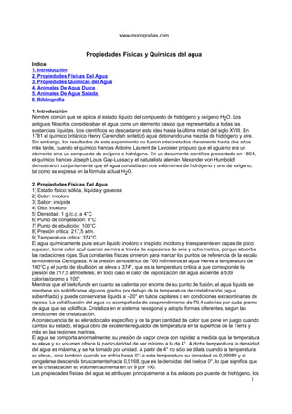 www.monografias.com


                         Propiedades Físicas y Químicas del agua
Indice
1. Introducción
2. Propiedades Físicas Del Agua
3. Propiedades Químicas del Agua
4. Animales De Agua Dulce
5. Animales De Agua Salada
6. Bibliografía

1. Introducción
Nombre común que se aplica al estado líquido del compuesto de hidrógeno y oxígeno H2O. Los
antiguos filósofos consideraban el agua como un elemento básico que representaba a todas las
sustancias líquidas. Los científicos no descartaron esta idea hasta la última mitad del siglo XVIII. En
1781 el químico británico Henry Cavendish sintetizó agua detonando una mezcla de hidrógeno y aire.
Sin embargo, los resultados de este experimento no fueron interpretados claramente hasta dos años
más tarde, cuando el químico francés Antoine Laurent de Lavoisier propuso que el agua no era un
elemento sino un compuesto de oxígeno e hidrógeno. En un documento científico presentado en 1804,
el químico francés Joseph Louis Gay-Lussac y el naturalista alemán Alexander von Humboldt
demostraron conjuntamente que el agua consistía en dos volúmenes de hidrógeno y uno de oxígeno,
tal como se expresa en la fórmula actual H2O.

2. Propiedades Físicas Del Agua
1) Estado físico: sólida, liquida y gaseosa
2) Color: incolora
3) Sabor: insípida
4) Olor: inodoro
5) Densidad: 1 g./c.c. a 4°C
6) Punto de congelación: 0°C
7) Punto de ebullición: 100°C
8) Presión critica: 217,5 atm.
9) Temperatura critica: 374°C
El agua químicamente pura es un liquido inodoro e insípido; incoloro y transparente en capas de poco
espesor, toma color azul cuando se mira a través de espesores de seis y ocho metros, porque absorbe
las radiaciones rojas. Sus constantes físicas sirvieron para marcar los puntos de referencia de la escala
termométrica Centígrada. A la presión atmosférica de 760 milímetros el agua hierve a temperatura de
100°C y el punto de ebullición se eleva a 374°, que es la temperatura critica a que corresponde la
presión de 217,5 atmósferas; en todo caso el calor de vaporización del agua asciende a 539
calorías/gramo a 100°.
Mientras que el hielo funde en cuanto se calienta por encima de su punto de fusión, el agua liquida se
mantiene sin solidificarse algunos grados por debajo de la temperatura de cristalización (agua
subenfriada) y puede conservarse liquida a –20° en tubos capilares o en condiciones extraordinarias de
reposo. La solidificación del agua va acompañada de desprendimiento de 79,4 calorías por cada gramo
de agua que se solidifica. Cristaliza en el sistema hexagonal y adopta formas diferentes, según las
condiciones de cristalización.
A consecuencia de su elevado calor especifico y de la gran cantidad de calor que pone en juego cuando
cambia su estado, el agua obra de excelente regulador de temperatura en la superficie de la Tierra y
más en las regiones marinas.
El agua se comporta anormalmente; su presión de vapor crece con rapidez a medida que la temperatura
se eleva y su volumen ofrece la particularidad de ser mínimo a la de 4°. A dicha temperatura la densidad
del agua es máxima, y se ha tomado por unidad. A partir de 4° no sólo se dilata cuando la temperatura
se eleva,. sino también cuando se enfría hasta 0°: a esta temperatura su densidad es 0,99980 y al
congelarse desciende bruscamente hacia 0,9168, que es la densidad del hielo a 0°, lo que significa que
en la cristalización su volumen aumenta en un 9 por 100.
Las propiedades físicas del agua se atribuyen principalmente a los enlaces por puente de hidrógeno, los
                                                                                                      1
 