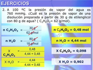 EJERCICIOS
2. A 100 ºC la presión de vapor del agua es
760 mmHg. ¿Cuál es la presión de vapor de una
disolución preparada a partir de 30 g de etilenglicol
con 80 g de agua? ( C2H6O2= 62 g/mol).
n C2H6O2 =
30 g
62 g/mol
n C2H6O2 = 0,48 mol
n H2O =
80 g
18 g/mol
n H2O = 4,44 mol
X
C2H6O2
=
0,48
4,44 + 0,48
X C2H6O2 = 0,098
X H2O =
4,44
4,44 + 0,48
X H2O = 0,902
 