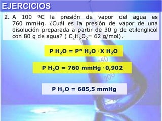 P H2O = P° H2O . X H2O
P H2O = 760 mmHg . 0,902
P H2O = 685,5 mmHg
EJERCICIOS
2. A 100 ºC la presión de vapor del agua es
760 mmHg. ¿Cuál es la presión de vapor de una
disolución preparada a partir de 30 g de etilenglicol
con 80 g de agua? ( C2H6O2= 62 g/mol).
 