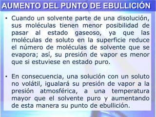 • Cuando un solvente parte de una disolución,
sus moléculas tienen menor posibilidad de
pasar al estado gaseoso, ya que las
moléculas de soluto en la superficie reduce
el número de moléculas de solvente que se
evapora; así, su presión de vapor es menor
que si estuviese en estado puro.
• En consecuencia, una solución con un soluto
no volátil, igualará su presión de vapor a la
presión atmosférica, a una temperatura
mayor que el solvente puro y aumentando
de esta manera su punto de ebullición.
AUMENTO DEL PUNTO DE EBULLICIÓN
 