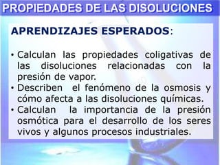PROPIEDADES DE LAS DISOLUCIONES
APRENDIZAJES ESPERADOS:
• Calculan las propiedades coligativas de
las disoluciones relacionadas con la
presión de vapor.
• Describen el fenómeno de la osmosis y
cómo afecta a las disoluciones químicas.
• Calculan la importancia de la presión
osmótica para el desarrollo de los seres
vivos y algunos procesos industriales.
 