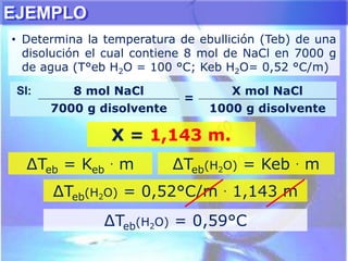 EJEMPLO
• Determina la temperatura de ebullición (Teb) de una
disolución el cual contiene 8 mol de NaCl en 7000 g
de agua (T°eb H2O = 100 °C; Keb H2O= 0,52 °C/m)
∆Teb = Keb
. m ∆Teb(H2O) = Keb . m
∆Teb(H2O) = 0,52°C/m . 1,143 m
SI: 8 mol NaCl
=
X mol NaCl
7000 g disolvente 1000 g disolvente
X = 1,143 m.
∆Teb(H2O) = 0,59°C
 