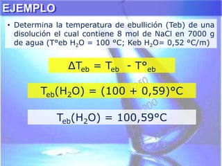 EJEMPLO
• Determina la temperatura de ebullición (Teb) de una
disolución el cual contiene 8 mol de NaCl en 7000 g
de agua (T°eb H2O = 100 °C; Keb H2O= 0,52 °C/m)
∆Teb = Teb - T°eb
Teb(H2O) = (100 + 0,59)°C
Teb(H2O) = 100,59°C
 
