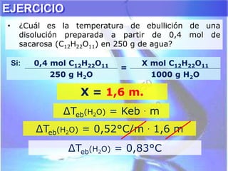 EJERCICIO
• ¿Cuál es la temperatura de ebullición de una
disolución preparada a partir de 0,4 mol de
sacarosa (C12H22O11) en 250 g de agua?
∆Teb(H2O) = Keb . m
∆Teb(H2O) = 0,52°C/m . 1,6 m
Si: 0,4 mol C12H22O11
=
X mol C12H22O11
250 g H2O 1000 g H2O
X = 1,6 m.
∆Teb(H2O) = 0,83°C
 