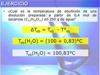 EJERCICIO
• ¿Cuál es la temperatura de ebullición de una
disolución preparada a partir de 0,4 mol de
sacarosa (C12H22O11) en 250 g de agua?
∆Teb = Teb - T°eb
Teb(H2O) = (100 + 0,83)°C
Teb(H2O) = 100,83°C
 