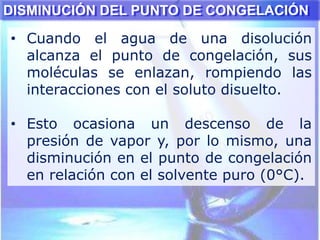 DISMINUCIÓN DEL PUNTO DE CONGELACIÓN
• Cuando el agua de una disolución
alcanza el punto de congelación, sus
moléculas se enlazan, rompiendo las
interacciones con el soluto disuelto.
• Esto ocasiona un descenso de la
presión de vapor y, por lo mismo, una
disminución en el punto de congelación
en relación con el solvente puro (0°C).
 
