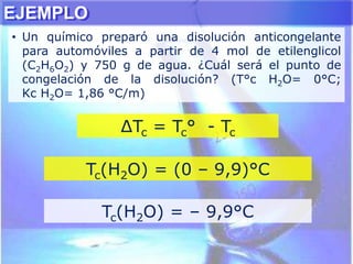 ∆Tc = Tc° - Tc
Tc(H2O) = (0 – 9,9)°C
Tc(H2O) = – 9,9°C
EJEMPLO
• Un químico preparó una disolución anticongelante
para automóviles a partir de 4 mol de etilenglicol
(C2H6O2) y 750 g de agua. ¿Cuál será el punto de
congelación de la disolución? (T°c H2O= 0°C;
Kc H2O= 1,86 °C/m)
 
