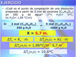 EJERCICIO
• ¿Cuál es el punto de congelación de una disolución
preparada a partir de 2 mol de sacarosa (C12H22O11)
en 350 g de agua? (T°c H2O= 0°C;
Kc H2O= 1,86 °C/m)
∆Tc = Kc
. m ∆Tc(H2O) = Kc . m
∆Tc(H2O) = 1,86°C/m . 5,7 m
Si: 2 mol (C12H22O11)
=
X mol (C12H22O11)
350 g H2O 1000 g H2O
X = 5,7 m.
∆Tc(H2O) = 10,6°C
 