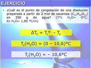 ∆Tc = Tc° - Tc
Tc(H2O) = (0 – 10,6)°C
Tc(H2O) = – 10,6°C
EJERCICIO
• ¿Cuál es el punto de congelación de una disolución
preparada a partir de 2 mol de sacarosa (C12H22O11)
en 350 g de agua? (T°c H2O= 0°C;
Kc H2O= 1,86 °C/m)
 