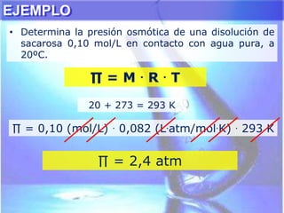 EJEMPLO
• Determina la presión osmótica de una disolución de
sacarosa 0,10 mol/L en contacto con agua pura, a
20ºC.
20 + 273 = 293 K
∏ = 0,10 (mol/L) . 0,082 (L.atm/mol.K) . 293 K
∏ = M . R . T
∏ = 2,4 atm
 