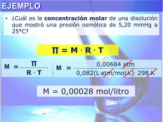 EJEMPLO
• ¿Cuál es la concentración molar de una disolución
que mostró una presión osmótica de 5,20 mmHg a
25°C?
∏ = M . R . T
M =
∏
R . T
M =
0,00684 atm
0,082(L.atm/mol.K). 298 K
M = 0,00028 mol/litro
 