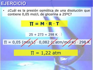 • ¿Cuál es la presión osmótica de una disolución que
contiene 0,05 mol/L de glicerina a 25ºC?
25 + 273 = 298 K
∏ = 0,05 (mol/L) . 0,082 (L.atm/mol.K) . 298 K
∏ = M . R . T
∏ = 1,22 atm
EJERCICIO
 