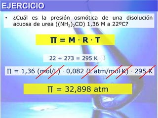 • ¿Cuál es la presión osmótica de una disolución
acuosa de urea ((NH2)2CO) 1,36 M a 22ºC?
22 + 273 = 295 K
∏ = 1,36 (mol/L) . 0,082 (L.atm/mol.K) . 295 K
∏ = M . R . T
∏ = 32,898 atm
EJERCICIO
 
