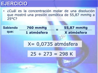 • ¿Cuál es la concentración molar de una disolución
que mostró una presión osmótica de 55,87 mmHg a
25°C?
X= 0,0735 atmósfera
Sabiendo
que:
760 mmHg
=
55,87 mmHg
1 atmósfera X atmósfera
25 + 273 = 298 K
EJERCICIO
 