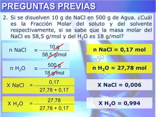 PREGUNTAS PREVIAS
2. Si se disuelven 10 g de NaCl en 500 g de Agua. ¿Cuál
es la Fracción Molar del soluto y del solvente
respectivamente, si se sabe que la masa molar del
NaCl es 58,5 g/mol y del H2O es 18 g/mol?
n NaCl =
10 g
58,5 g/mol
n NaCl = 0,17 mol
n H2O =
500 g
18 g/mol
n H2O = 27,78 mol
X NaCl =
0,17
27,78 + 0,17
X NaCl = 0,006
X H2O =
27,78
27,78 + 0,17
X H2O = 0,994
 