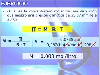 ∏ = M . R . T
M =
∏
R . T
M =
0,0735 atm
0,082(L.atm/mol.K). 298 K
M = 0,003 mol/litro
EJERCICIO
• ¿Cuál es la concentración molar de una disolución
que mostró una presión osmótica de 55,87 mmHg a
25°C?
 