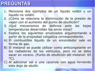 PREGUNTAS
1. Menciona dos ejemplos de un líquido volátil y un
liquido no volátil.
2. ¿Cómo se relaciona la disminución de la presión de
vapor con el aumento del punto de ebullición?
3. ¿Qué mecanismos de defensa ante las bajas
temperaturas desarrollan los seres vivos?
4. Explica los siguientes enunciados argumentando a
partir de la propiedad coligativa correspondiente.
A) El combustible líquido de un encendedor sale en
forma de gas.
B) El metanol se puede utilizar como anticongelante en
los radiadores de los vehículos, pero no se debe
sacar en verano. (Punto de ebullición del metanol: 65
°C).
C) Al adicionar sal a una cacerola con agua hirviendo
esta deja de ebullir.
 