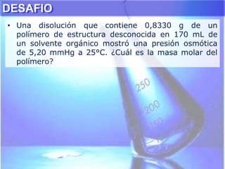 DESAFIO
• Una disolución que contiene 0,8330 g de un
polímero de estructura desconocida en 170 mL de
un solvente orgánico mostró una presión osmótica
de 5,20 mmHg a 25°C. ¿Cuál es la masa molar del
polímero?
 