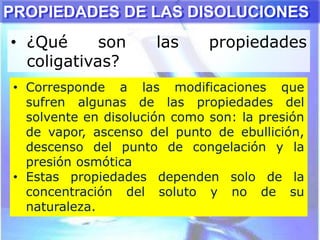 • ¿Qué son las propiedades
coligativas?
PROPIEDADES DE LAS DISOLUCIONES
• Corresponde a las modificaciones que
sufren algunas de las propiedades del
solvente en disolución como son: la presión
de vapor, ascenso del punto de ebullición,
descenso del punto de congelación y la
presión osmótica
• Estas propiedades dependen solo de la
concentración del soluto y no de su
naturaleza.
 