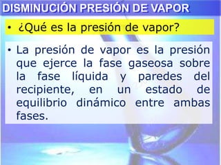 • ¿Qué es la presión de vapor?
DISMINUCIÓN PRESIÓN DE VAPOR
• La presión de vapor es la presión
que ejerce la fase gaseosa sobre
la fase líquida y paredes del
recipiente, en un estado de
equilibrio dinámico entre ambas
fases.
 
