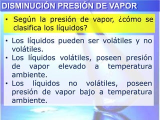 • Según la presión de vapor, ¿cómo se
clasifica los líquidos?
DISMINUCIÓN PRESIÓN DE VAPOR
• Los líquidos pueden ser volátiles y no
volátiles.
• Los líquidos volátiles, poseen presión
de vapor elevado a temperatura
ambiente.
• Los líquidos no volátiles, poseen
presión de vapor bajo a temperatura
ambiente.
 
