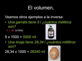 El volumen.
Veamos otros ejemplos a la inversa:
• Una garrafa tiene 5 l ¿cuántos mililitros
son?
5 x 1000 = 5000 ml
• Una ...