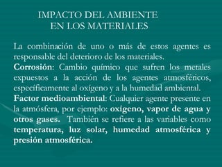 IMPACTO DEL AMBIENTE  EN LOS MATERIALES La combinación de uno o más de estos agentes es responsable del deterioro de los materiales. Corrosión : Cambio químico que sufren los metales expuestos a la acción de los agentes atmosféricos, específicamente al oxígeno y a la humedad ambiental. Factor medioambiental : Cualquier agente presente en la atmósfera, por ejemplo:  oxígeno, vapor de agua y otros gases.  También se refiere a las variables como  temperatura, luz solar, humedad atmosférica y presión atmosférica. 