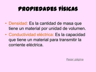 Propiedades físicas

• Densidad: Es la cantidad de masa que
  tiene un material por unidad de volumen.
• Conductividad eléctrica: Es la capacidad
  que tiene un material para transmitir la
  corriente eléctrica.


                               Pasar página
 