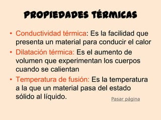 Propiedades térmicas
• Conductividad térmica: Es la facilidad que
  presenta un material para conducir el calor
• Dilatación térmica: Es el aumento de
  volumen que experimentan los cuerpos
  cuando se calientan
• Temperatura de fusión: Es la temperatura
  a la que un material pasa del estado
  sólido al líquido.            Pasar página
 