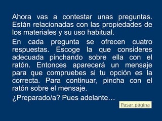 Ahora vas a contestar unas preguntas.
Están relacionadas con las propiedades de
los materiales y su uso habitual.
En cada pregunta se ofrecen cuatro
respuestas. Escoge la que consideres
adecuada pinchando sobre ella con el
ratón. Entonces aparecerá un mensaje
para que compruebes si tu opción es la
correcta. Para continuar, pincha con el
ratón sobre el mensaje.
¿Preparado/a? Pues adelante…
                               Pasar página
 