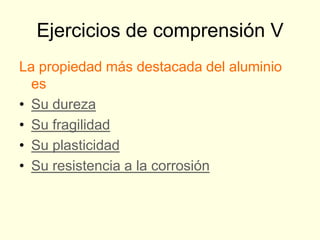 Ejercicios de comprensión V
La propiedad más destacada del aluminio
  es
• Su dureza
• Su fragilidad
• Su plasticidad
• Su resistencia a la corrosión
 