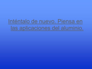 Inténtalo de nuevo. Piensa en
 las aplicaciones del aluminio.
 