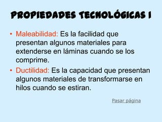 Propiedades Tecnológicas I
• Maleabilidad: Es la facilidad que
  presentan algunos materiales para
  extenderse en láminas cuando se los
  comprime.
• Ductilidad: Es la capacidad que presentan
  algunos materiales de transformarse en
  hilos cuando se estiran.
                               Pasar página
 