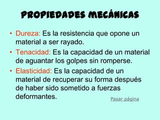 Propiedades mecánicas
• Dureza: Es la resistencia que opone un
  material a ser rayado.
• Tenacidad: Es la capacidad de un material
  de aguantar los golpes sin romperse.
• Elasticidad: Es la capacidad de un
  material de recuperar su forma después
  de haber sido sometido a fuerzas
  deformantes.                  Pasar página
 