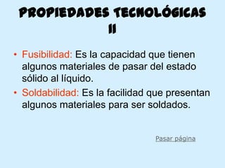 Propiedades Tecnológicas
            II
• Fusibilidad: Es la capacidad que tienen
  algunos materiales de pasar del estado
  sólido al líquido.
• Soldabilidad: Es la facilidad que presentan
  algunos materiales para ser soldados.


                                Pasar página
 