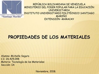 REPÚBLICA BOLIVARIANA DE VENEZUELA
MINISTERIO DEL PODER POPULAR PARA LA EDUCACIÓN
UNIVERSITARIA
INSTITUTO UNIVERSITARIO POLITÉCNICO SANTIAGO
MARIÑO
EXTENSIÓN -MARACAY
Alumna: Michelle Segura
C.I: 26.425.098
Materia: Tecnología de los Materiales
Sección: IA
Noviembre, 2018.
PROPIEDADES DE LOS MATERIALES
 
