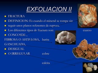 EXFOLIACION II
 FRACTURA
 DEFINICION: Es cuando el mineral se rompe sin
 seguir unos planos referentes de ruptura.
 Los diferentes tipos de fractura son: cuarzo
 CONCOIDE ,
FIBROSA O ASTILLOSA, barita
GANCHUADA,
 DESIGUAL
 O IRREGULAR cobre
calcita
 