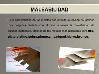 MALEABILIDAD
Es la característica de los metales que permite la tensión de laminas
muy delgadas también con el calor aumenta la maleabilidad de
algunos materiales, algunos de los metales mas maleables son: oro,
plata,platino,cobre,plomo,zinc,niquel,hierro,bronce.
 