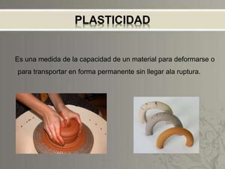 PLASTICIDAD
Es una medida de la capacidad de un material para deformarse o
para transportar en forma permanente sin llegar ala ruptura.
 