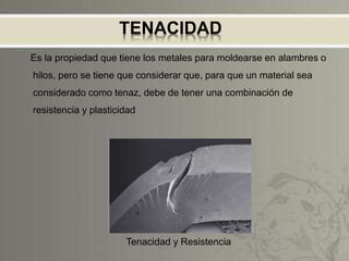 TENACIDAD
Es la propiedad que tiene los metales para moldearse en alambres o
hilos, pero se tiene que considerar que, para que un material sea
considerado como tenaz, debe de tener una combinación de
resistencia y plasticidad
Tenacidad y Resistencia
 